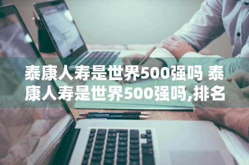 泰康人寿是世界500强吗 泰康人寿是世界500强吗,排名多少