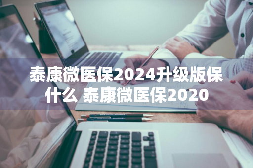 泰康微医保2024升级版保什么 泰康微医保2020