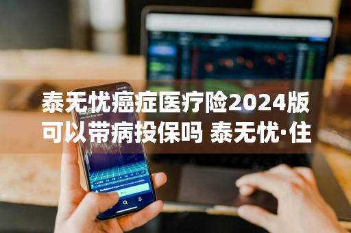泰无忧癌症医疗险2024版可以带病投保吗 泰无忧·住院保(2020版)
