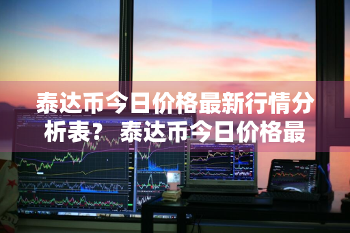 泰达币今日价格最新行情分析表？ 泰达币今日价格最新行情分析表图片