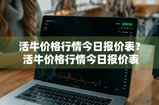 活牛价格行情今日报价表？ 活牛价格行情今日报价表图片