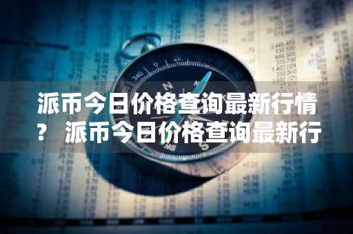 派币今日价格查询最新行情？ 派币今日价格查询最新行情走势图