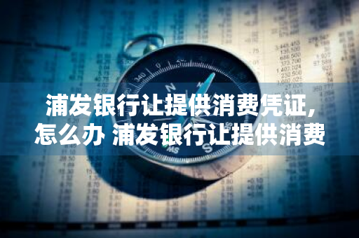 浦发银行让提供消费凭证,怎么办 浦发银行让提供消费凭证,怎么办?