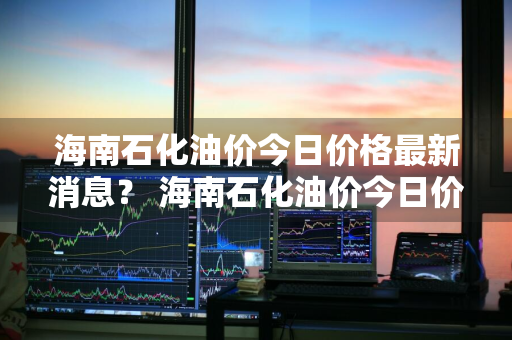 海南石化油价今日价格最新消息？ 海南石化油价今日价格最新消息查询