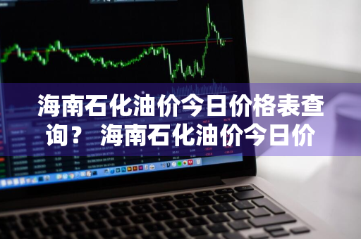 海南石化油价今日价格表查询？ 海南石化油价今日价格表查询最新