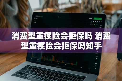 消费型重疾险会拒保吗 消费型重疾险会拒保吗知乎