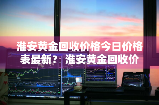 淮安黄金回收价格今日价格表最新？ 淮安黄金回收价格今日价格表最新消息