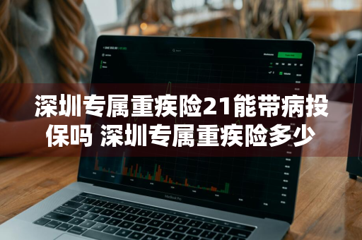 深圳专属重疾险21能带病投保吗 深圳专属重疾险多少钱