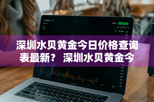 深圳水贝黄金今日价格查询表最新？ 深圳水贝黄金今日价格查询表最新