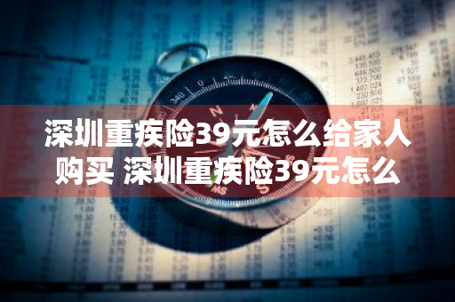 深圳重疾险39元怎么给家人购买 深圳重疾险39元怎么给家人购买的