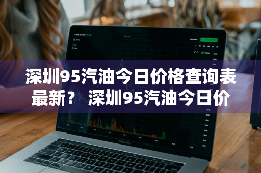 深圳95汽油今日价格查询表最新？ 深圳95汽油今日价格查询表最新消息