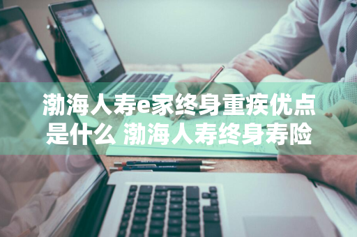 渤海人寿e家终身重疾优点是什么 渤海人寿终身寿险