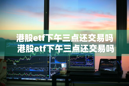 港股etf下午三点还交易吗 港股etf下午三点还交易吗知乎