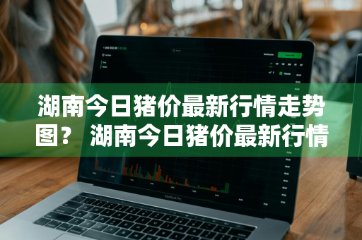 湖南今日猪价最新行情走势图？ 湖南今日猪价最新行情走势图表