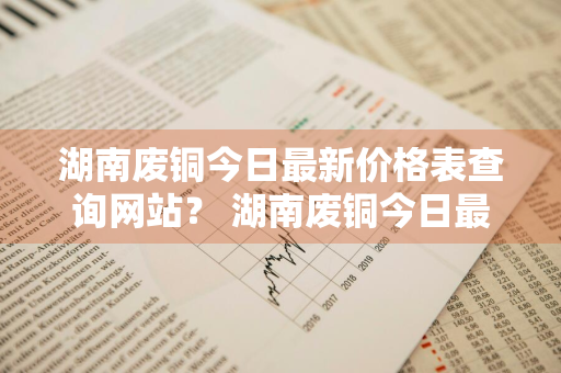 湖南废铜今日最新价格表查询网站？ 湖南废铜今日最新价格表查询网站图片