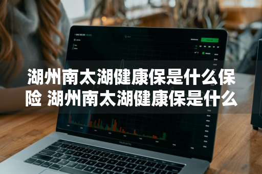 湖州南太湖健康保是什么保险 湖州南太湖健康保是什么保险公司