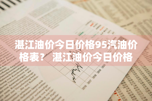 湛江油价今日价格95汽油价格表？ 湛江油价今日价格95汽油价格表最新