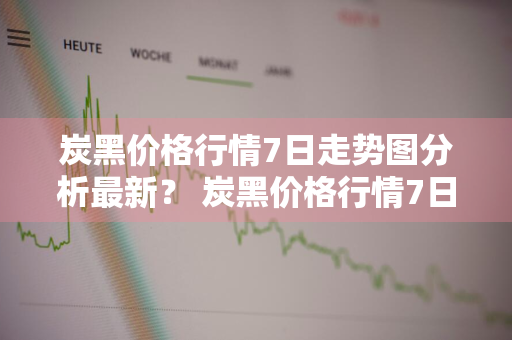 炭黑价格行情7日走势图分析最新？ 炭黑价格行情7日走势图分析最新消息