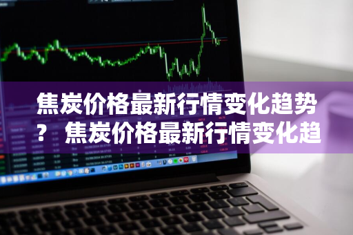焦炭价格最新行情变化趋势？ 焦炭价格最新行情变化趋势分析