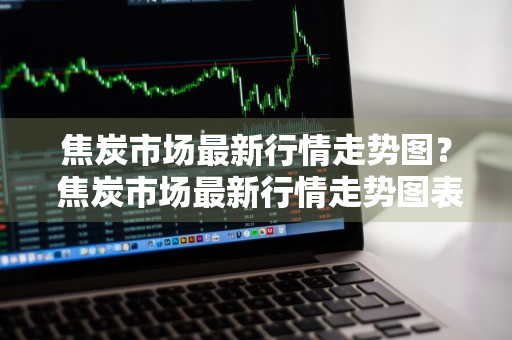 焦炭市场最新行情走势图？ 焦炭市场最新行情走势图表