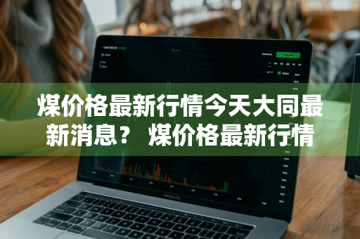 煤价格最新行情今天大同最新消息？ 煤价格最新行情今天大同最新消息查询