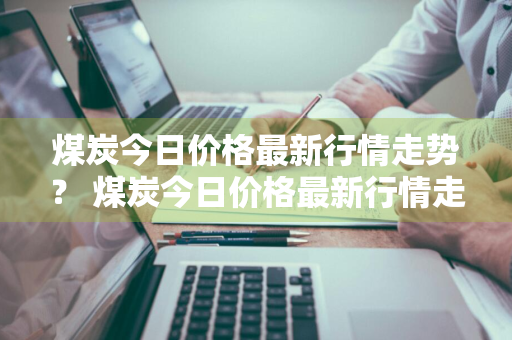 煤炭今日价格最新行情走势？ 煤炭今日价格最新行情走势图