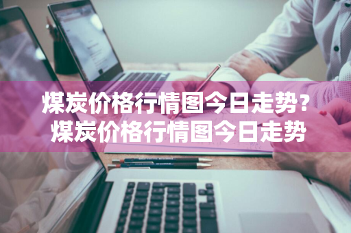 煤炭价格行情图今日走势？ 煤炭价格行情图今日走势分析