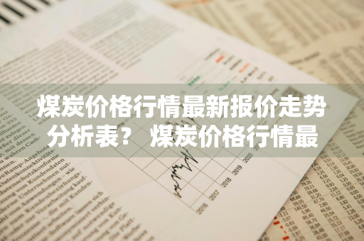 煤炭价格行情最新报价走势分析表？ 煤炭价格行情最新报价走势分析表图