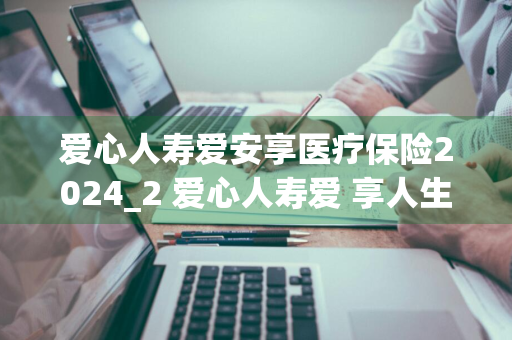 爱心人寿爱安享医疗保险2024_2 爱心人寿爱+享人生终身寿险