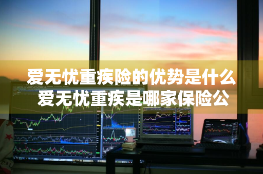 爱无忧重疾险的优势是什么 爱无忧重疾是哪家保险公司的产品