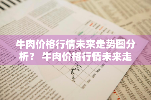 牛肉价格行情未来走势图分析？ 牛肉价格行情未来走势图分析最新
