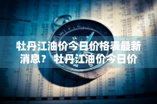 牡丹江油价今日价格表最新消息？ 牡丹江油价今日价格表最新消息查询