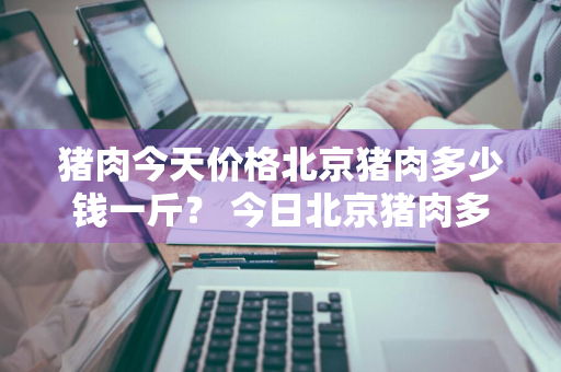 猪肉今天价格北京猪肉多少钱一斤？ 今日北京猪肉多少钱一斤