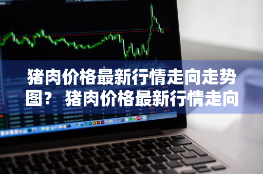 猪肉价格最新行情走向走势图？ 猪肉价格最新行情走向走势图表