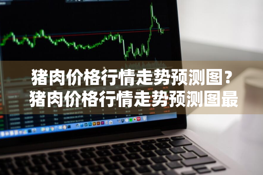 猪肉价格行情走势预测图？ 猪肉价格行情走势预测图最新