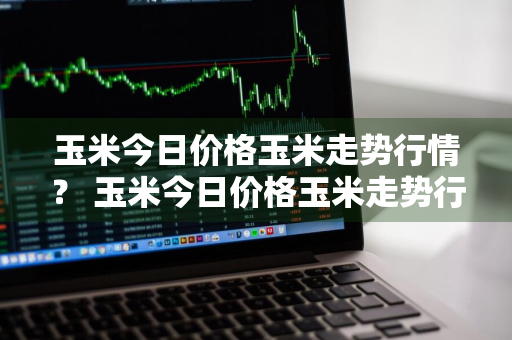 玉米今日价格玉米走势行情？ 玉米今日价格玉米走势行情