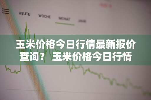 玉米价格今日行情最新报价查询？ 玉米价格今日行情最新报价查询表