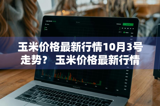 玉米价格最新行情10月3号走势？ 玉米价格最新行情10月3号走势图