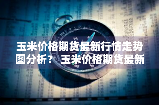 玉米价格期货最新行情走势图分析？ 玉米价格期货最新行情走势图分析表