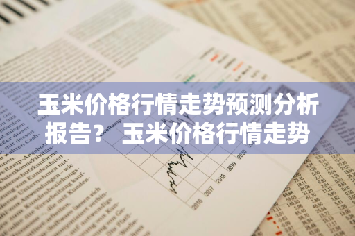 玉米价格行情走势预测分析报告？ 玉米价格行情走势预测分析报告最新