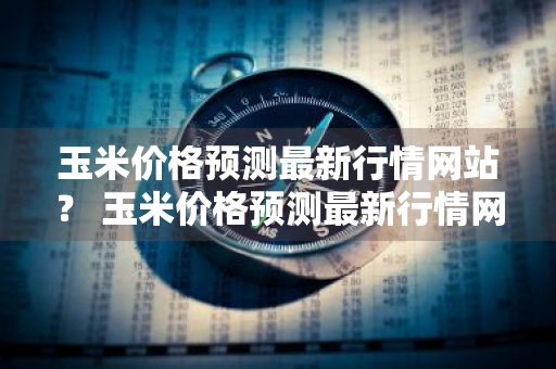 玉米价格预测最新行情网站？ 玉米价格预测最新行情网站官网