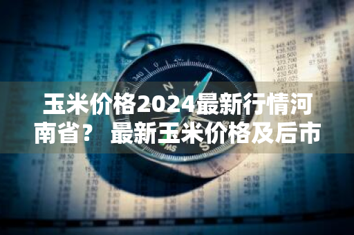 玉米价格2024最新行情河南省？ 最新玉米价格及后市价格预测河南