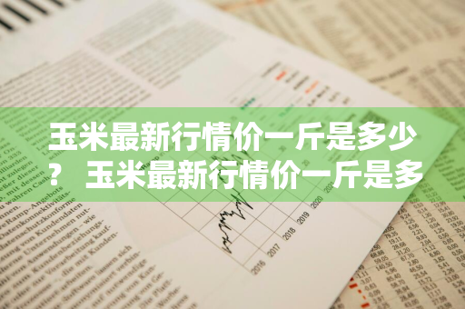 玉米最新行情价一斤是多少？ 玉米最新行情价一斤是多少斤