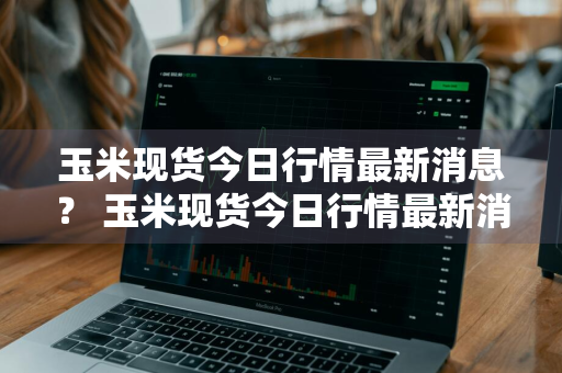 玉米现货今日行情最新消息？ 玉米现货今日行情最新消息查询