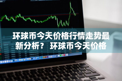 环球币今天价格行情走势最新分析？ 环球币今天价格行情走势最新分析图