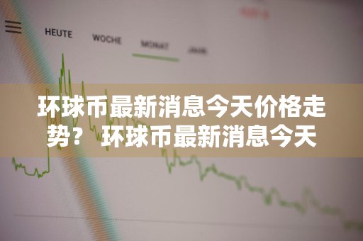 环球币最新消息今天价格走势？ 环球币最新消息今天价格走势图