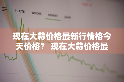 现在大蒜价格最新行情格今天价格？ 现在大蒜价格最新行情格今天价格