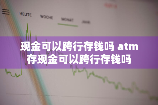 现金可以跨行存钱吗 atm存现金可以跨行存钱吗
