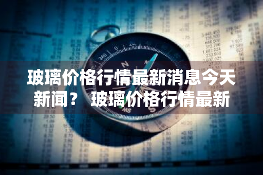 玻璃价格行情最新消息今天新闻？ 玻璃价格行情最新消息今天新闻联播