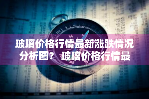 玻璃价格行情最新涨跌情况分析图？ 玻璃价格行情最新涨跌情况分析图表